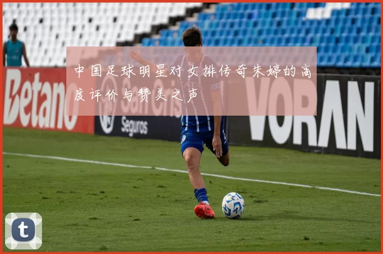中国足球明星对女排传奇朱婷的高度评价与赞美之声