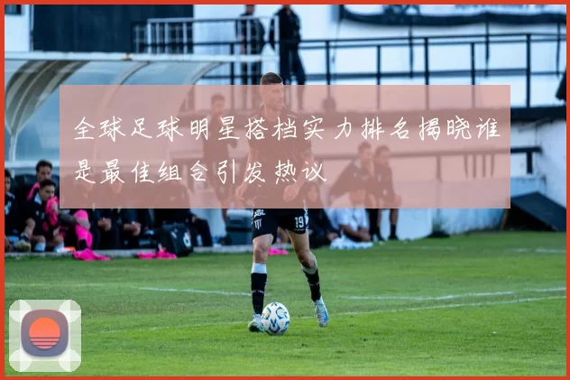 全球足球明星搭档实力排名揭晓谁是最佳组合引发热议