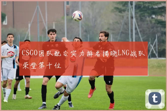 CSGO团队配合实力排名揭晓LNG战队荣登第十位