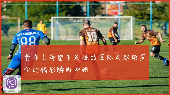 曾在上海留下足迹的国际足球明星们的精彩瞬间回顾