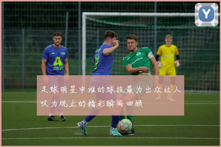 足球明星中谁的球技最为出众让人叹为观止的精彩瞬间回顾