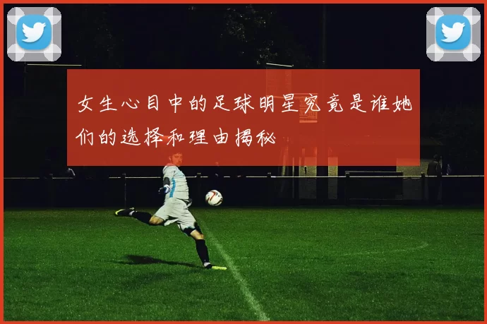 女生心目中的足球明星究竟是谁她们的选择和理由揭秘