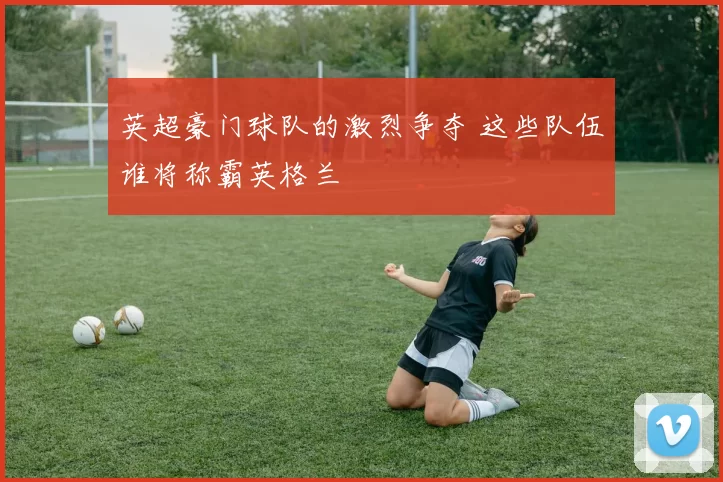 英超豪门球队的激烈争夺 这些队伍谁将称霸英格兰