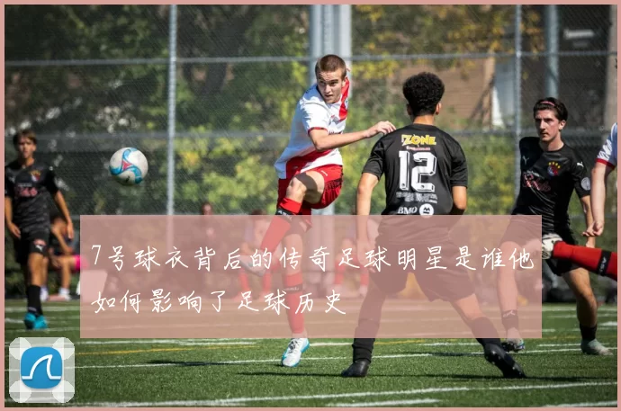 7号球衣背后的传奇足球明星是谁他如何影响了足球历史