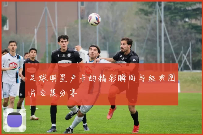 足球明星卢卡的精彩瞬间与经典图片合集分享