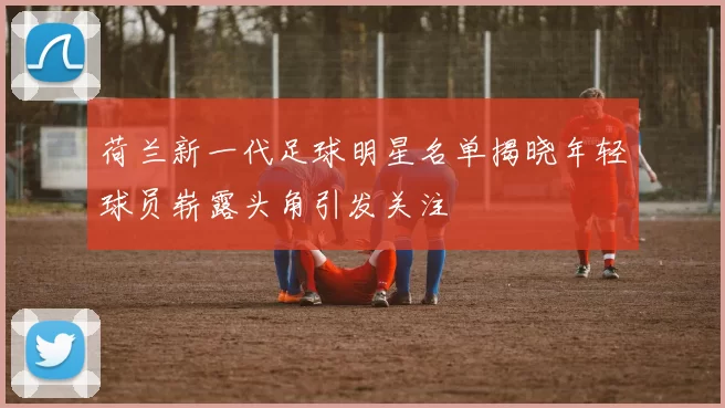 荷兰新一代足球明星名单揭晓年轻球员崭露头角引发关注