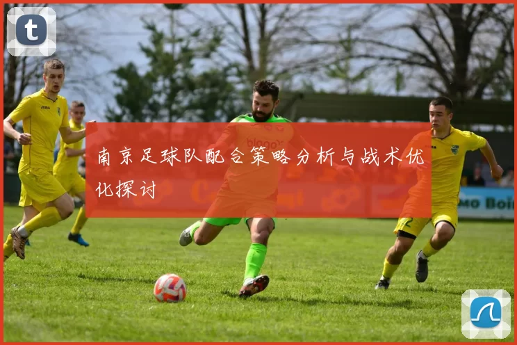 南京足球队配合策略分析与战术优化探讨