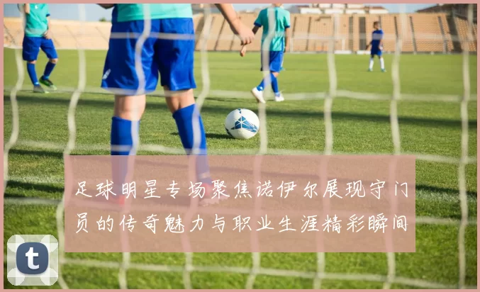 足球明星专场聚焦诺伊尔展现守门员的传奇魅力与职业生涯精彩瞬间