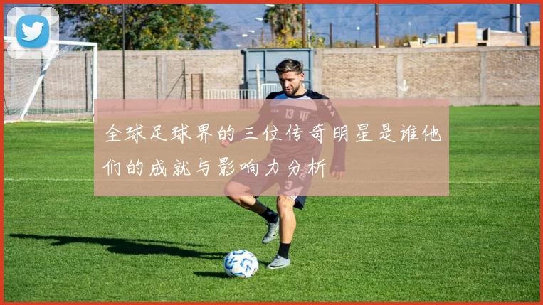 全球足球界的三位传奇明星是谁他们的成就与影响力分析