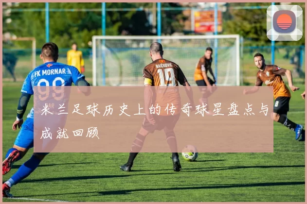 米兰足球历史上的传奇球星盘点与成就回顾