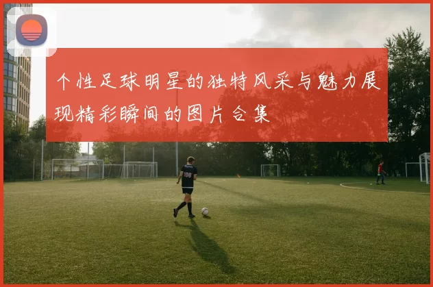 个性足球明星的独特风采与魅力展现精彩瞬间的图片合集