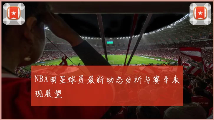 NBA明星球员最新动态分析与赛季表现展望