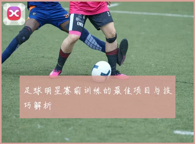 足球明星赛前训练的最佳项目与技巧解析
