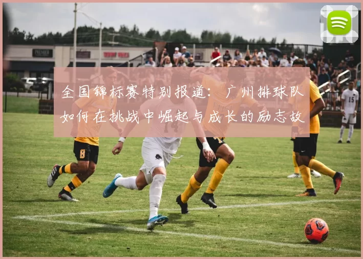 全国锦标赛特别报道：广州排球队如何在挑战中崛起与成长的励志故事