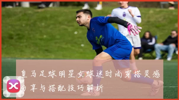 皇马足球明星女球迷时尚穿搭灵感分享与搭配技巧解析