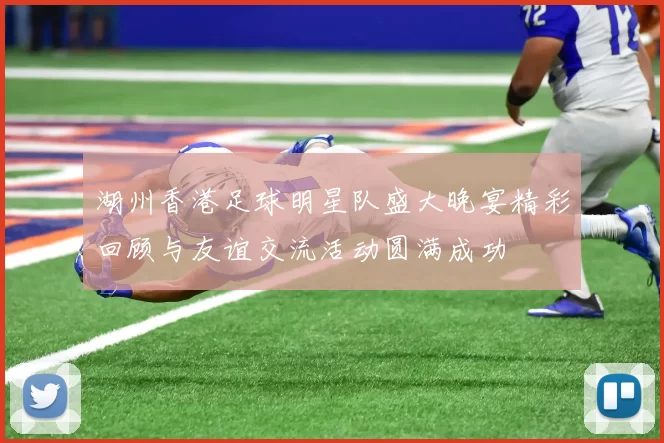 湖州香港足球明星队盛大晚宴精彩回顾与友谊交流活动圆满成功