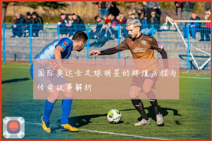 国际奥运会足球明星的辉煌历程与传奇故事解析