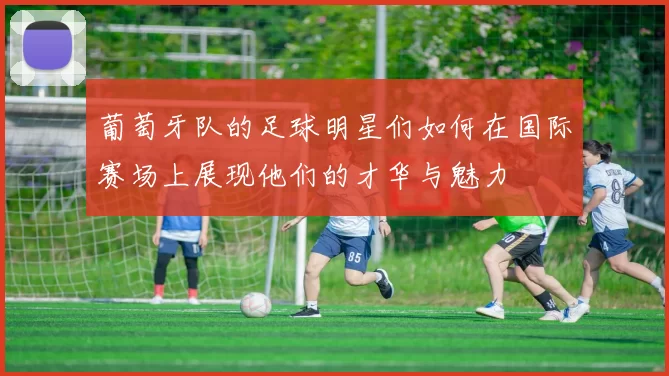 葡萄牙队的足球明星们如何在国际赛场上展现他们的才华与魅力