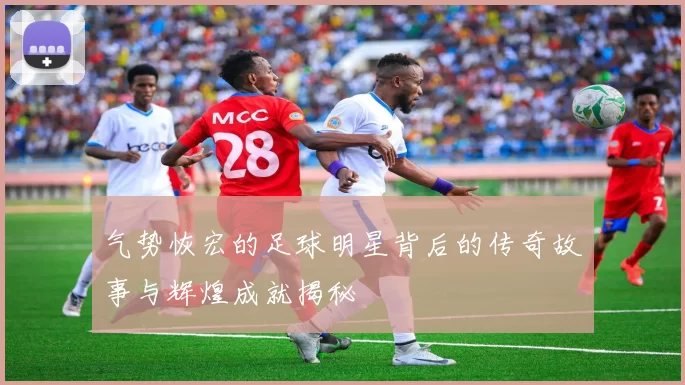气势恢宏的足球明星背后的传奇故事与辉煌成就揭秘