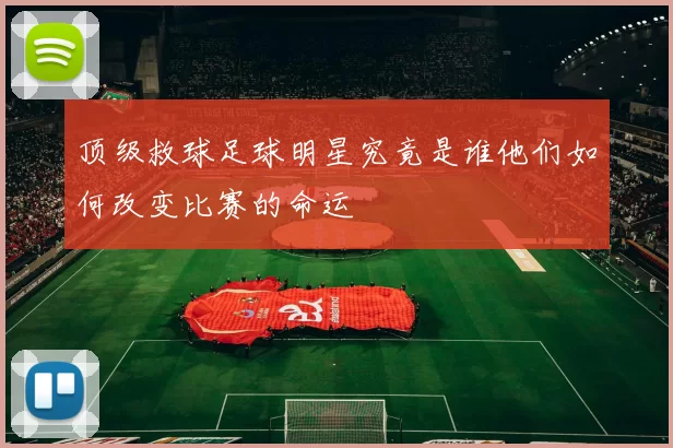 顶级救球足球明星究竟是谁他们如何改变比赛的命运