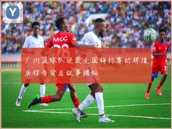 广州篮球队逆袭全国锦标赛的辉煌历程与背后故事揭秘