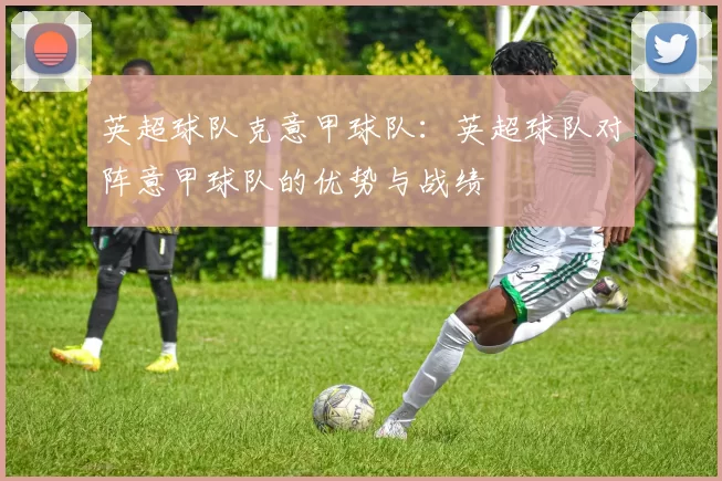 英超球队克意甲球队：英超球队对阵意甲球队的优势与战绩
