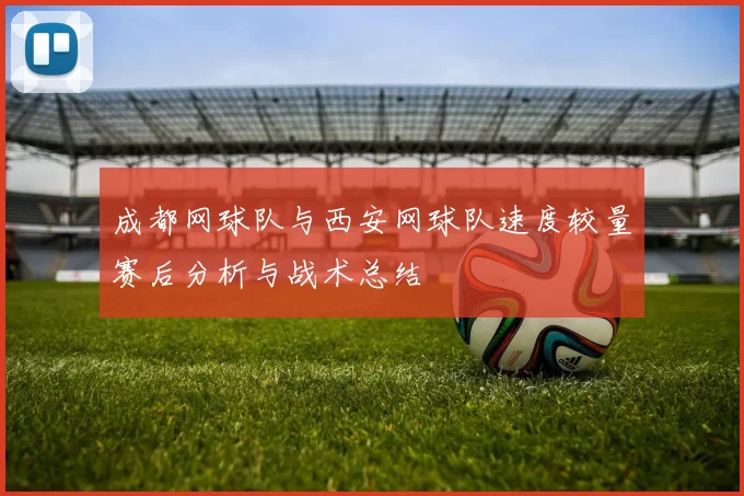 成都网球队与西安网球队速度较量赛后分析与战术总结