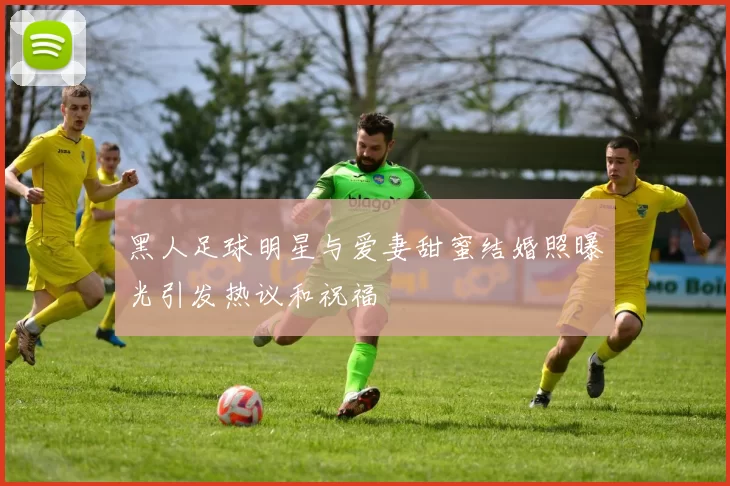 黑人足球明星与爱妻甜蜜结婚照曝光引发热议和祝福