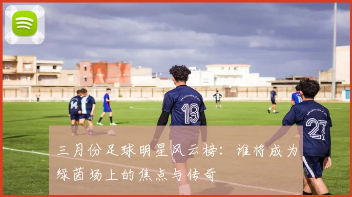 三月份足球明星风云榜：谁将成为绿茵场上的焦点与传奇
