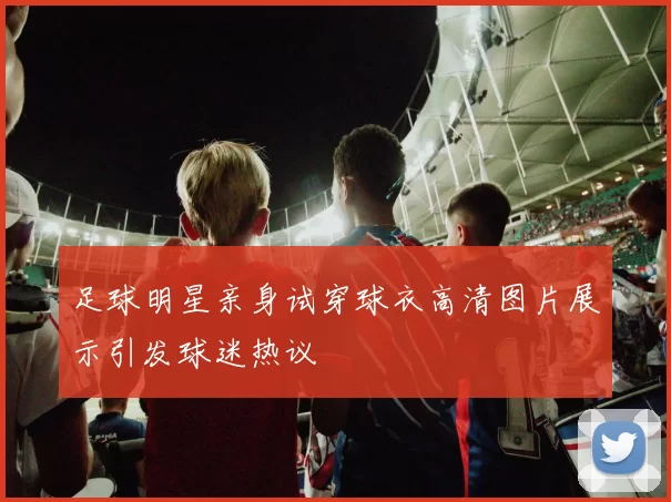 足球明星亲身试穿球衣高清图片展示引发球迷热议