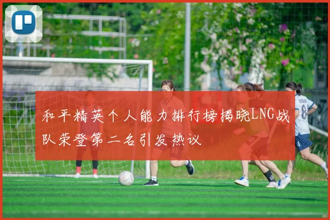 和平精英个人能力排行榜揭晓LNG战队荣登第二名引发热议