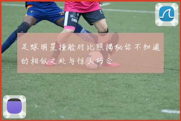 足球明星撞脸对比照揭秘你不知道的相似之处与惊人巧合