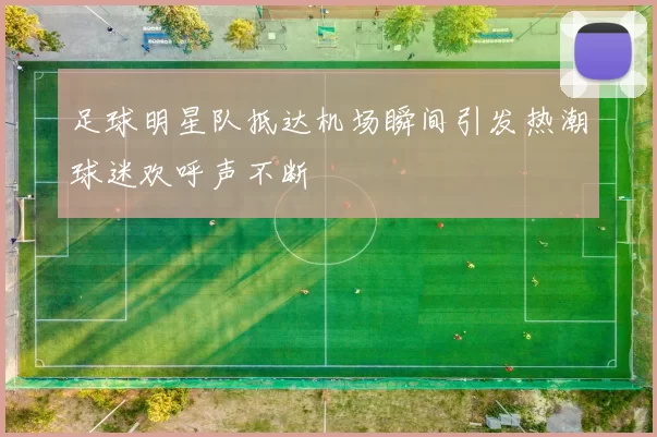 足球明星队抵达机场瞬间引发热潮球迷欢呼声不断