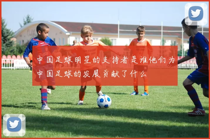 中国足球明星的支持者是谁他们为中国足球的发展贡献了什么
