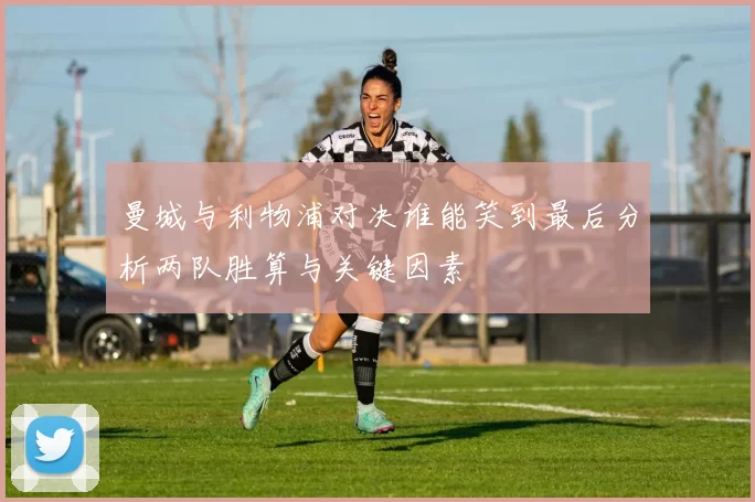 曼城与利物浦对决谁能笑到最后分析两队胜算与关键因素