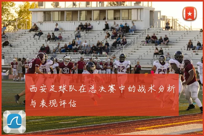 西安足球队在总决赛中的战术分析与表现评估