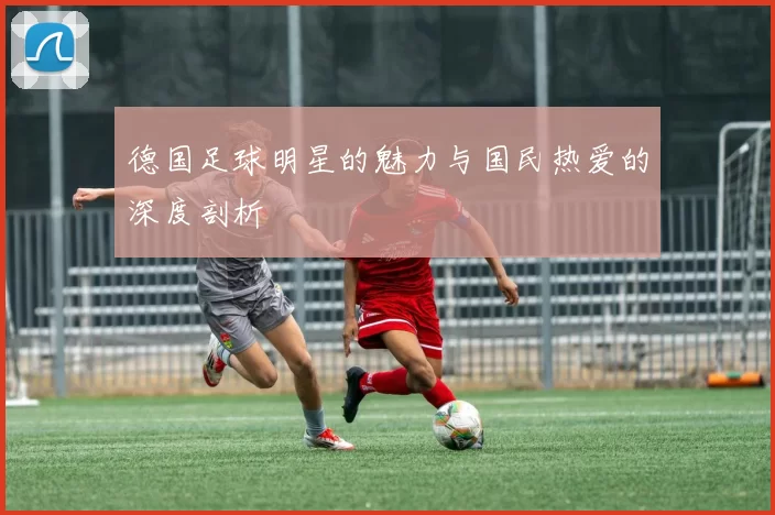 德国足球明星的魅力与国民热爱的深度剖析
