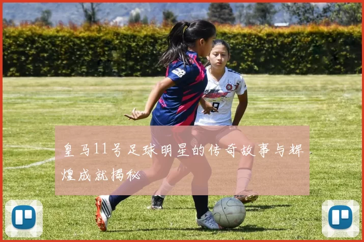 皇马11号足球明星的传奇故事与辉煌成就揭秘