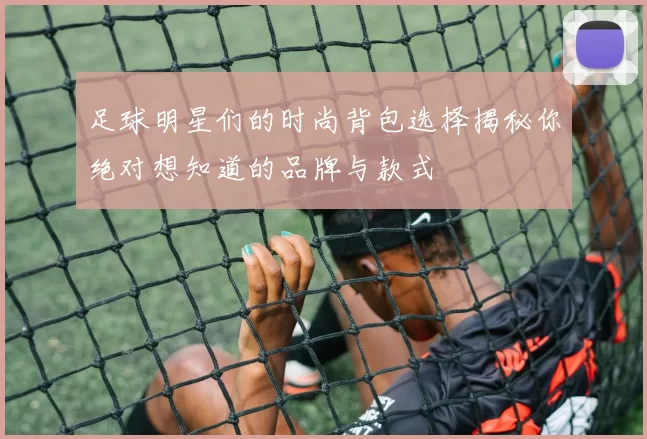 足球明星们的时尚背包选择揭秘你绝对想知道的品牌与款式