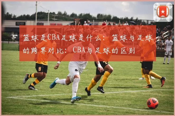篮球是CBA足球是什么：篮球与足球的跨界对比：CBA与足球的区别