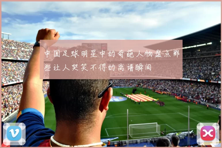 中国足球明星中的奇葩人物盘点那些让人哭笑不得的离谱瞬间