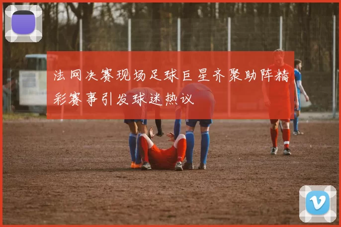 法网决赛现场足球巨星齐聚助阵精彩赛事引发球迷热议