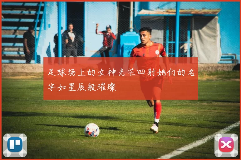 足球场上的女神光芒四射她们的名字如星辰般璀璨