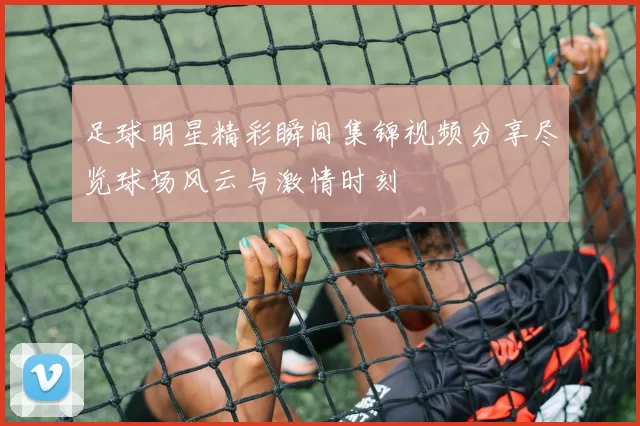 足球明星精彩瞬间集锦视频分享尽览球场风云与激情时刻