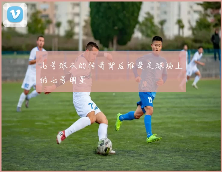 七号球衣的传奇背后谁是足球场上的七号明星