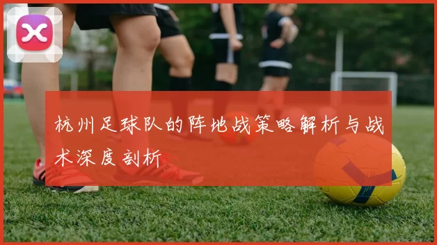 杭州足球队的阵地战策略解析与战术深度剖析