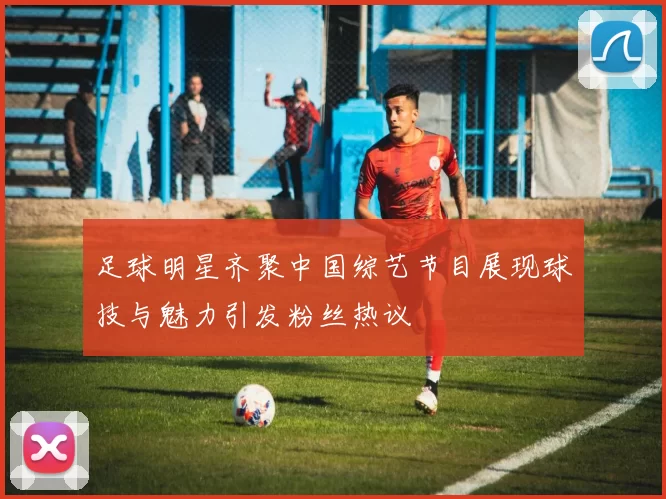 足球明星齐聚中国综艺节目展现球技与魅力引发粉丝热议