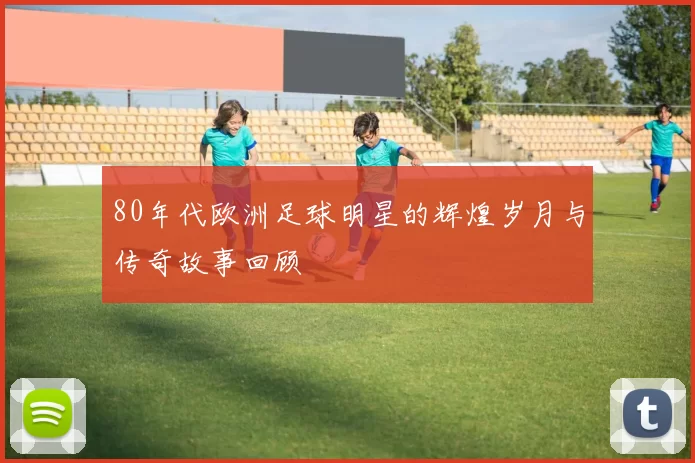 80年代欧洲足球明星的辉煌岁月与传奇故事回顾