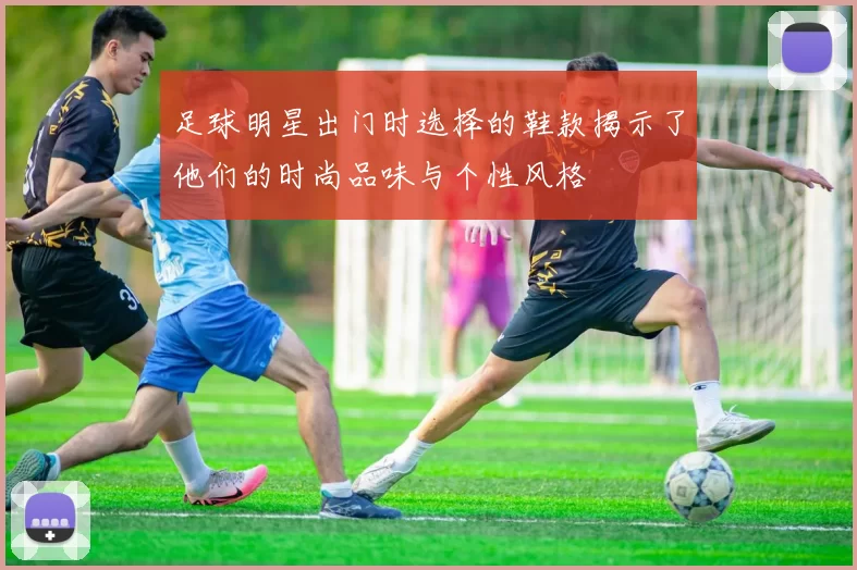 足球明星出门时选择的鞋款揭示了他们的时尚品味与个性风格