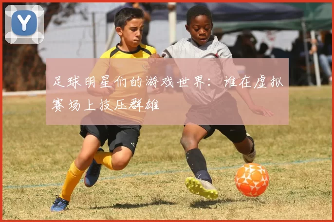 足球明星们的游戏世界：谁在虚拟赛场上技压群雄